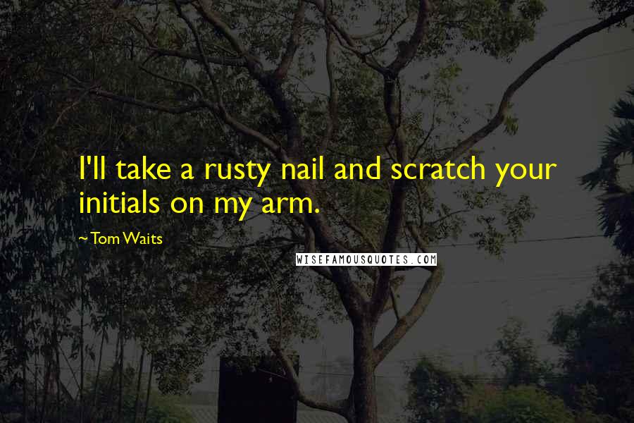 Tom Waits Quotes: I'll take a rusty nail and scratch your initials on my arm.