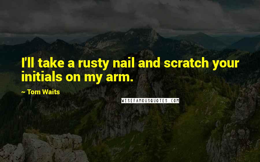 Tom Waits Quotes: I'll take a rusty nail and scratch your initials on my arm.