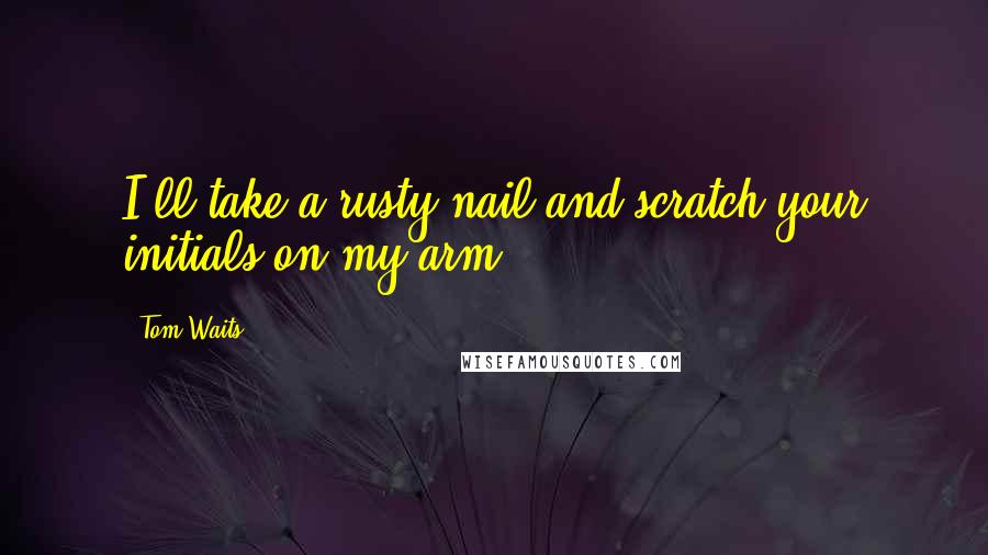 Tom Waits Quotes: I'll take a rusty nail and scratch your initials on my arm.