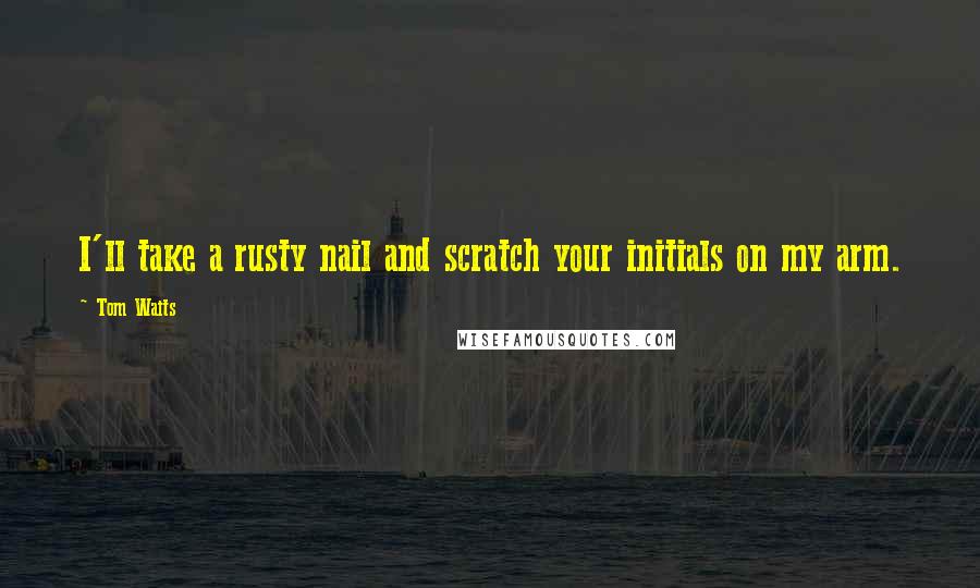 Tom Waits Quotes: I'll take a rusty nail and scratch your initials on my arm.