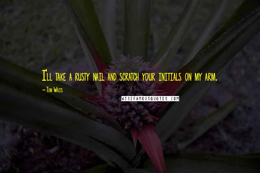 Tom Waits Quotes: I'll take a rusty nail and scratch your initials on my arm.