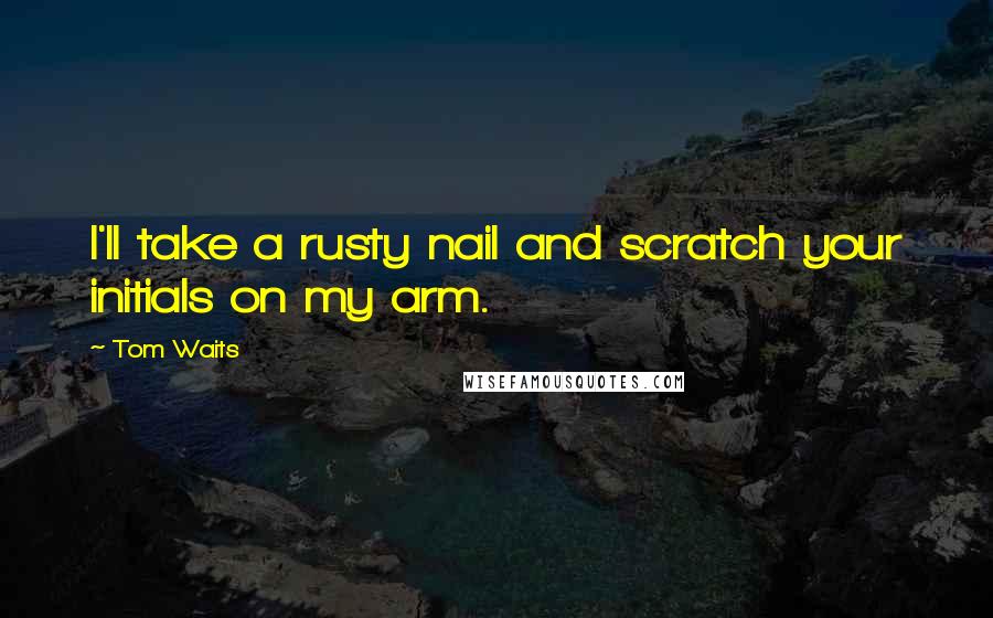 Tom Waits Quotes: I'll take a rusty nail and scratch your initials on my arm.