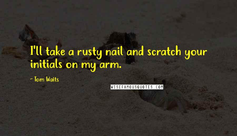 Tom Waits Quotes: I'll take a rusty nail and scratch your initials on my arm.