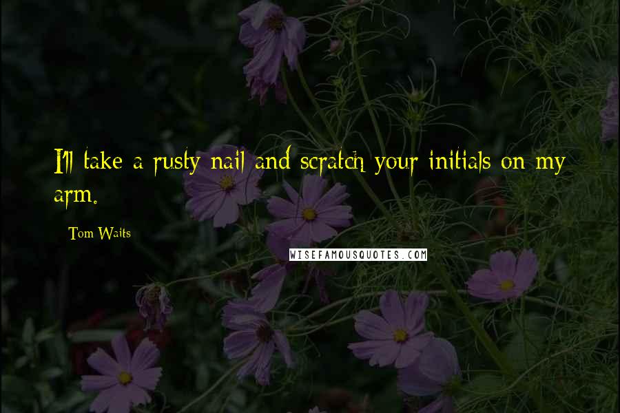 Tom Waits Quotes: I'll take a rusty nail and scratch your initials on my arm.