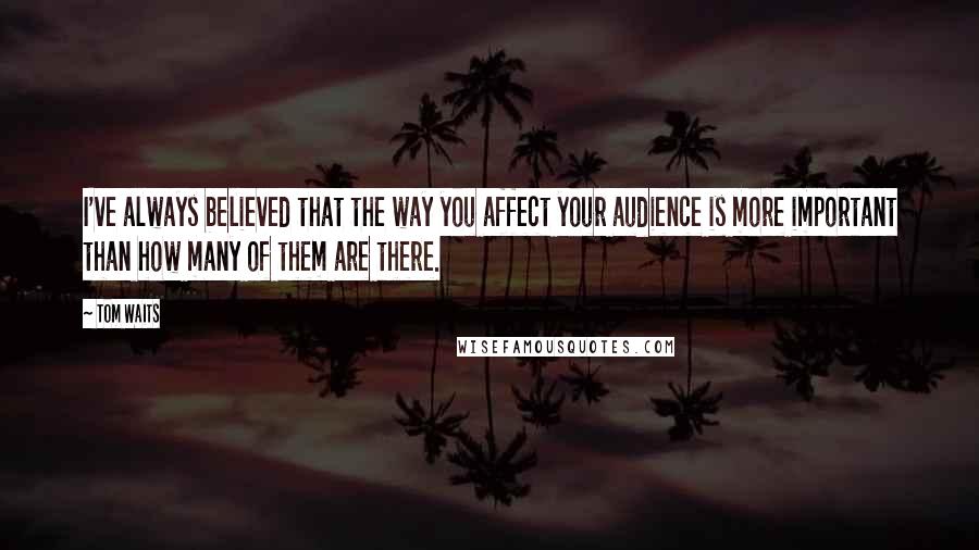 Tom Waits Quotes: I've always believed that the way you affect your audience is more important than how many of them are there.
