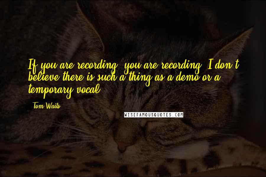 Tom Waits Quotes: If you are recording, you are recording. I don't believe there is such a thing as a demo or a temporary vocal.