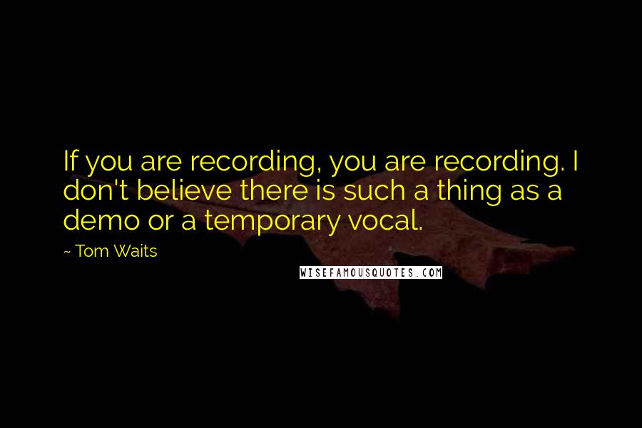 Tom Waits Quotes: If you are recording, you are recording. I don't believe there is such a thing as a demo or a temporary vocal.