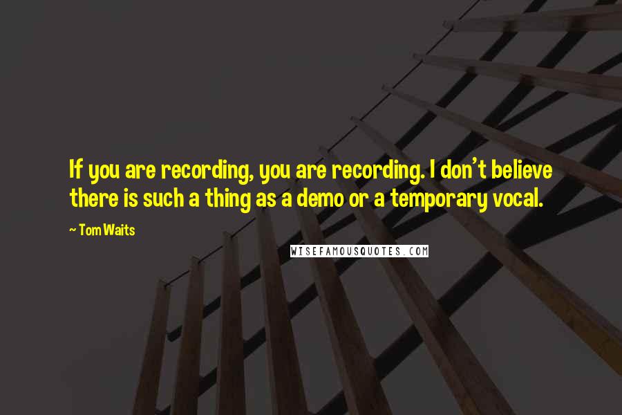 Tom Waits Quotes: If you are recording, you are recording. I don't believe there is such a thing as a demo or a temporary vocal.