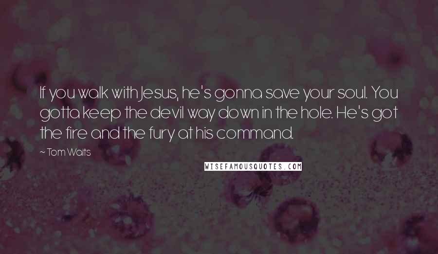 Tom Waits Quotes: If you walk with Jesus, he's gonna save your soul. You gotta keep the devil way down in the hole. He's got the fire and the fury at his command.