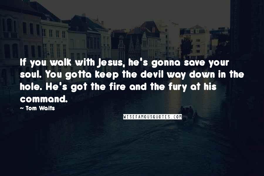 Tom Waits Quotes: If you walk with Jesus, he's gonna save your soul. You gotta keep the devil way down in the hole. He's got the fire and the fury at his command.