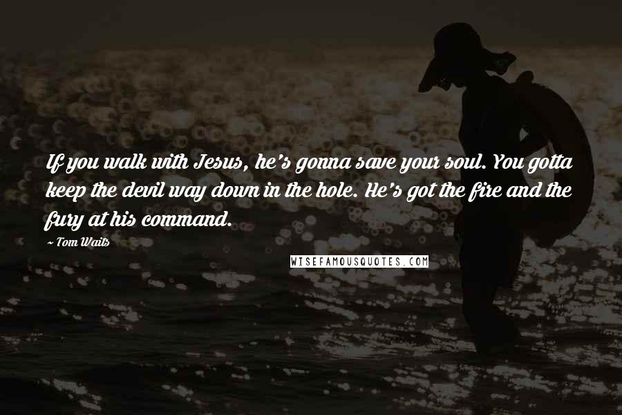 Tom Waits Quotes: If you walk with Jesus, he's gonna save your soul. You gotta keep the devil way down in the hole. He's got the fire and the fury at his command.