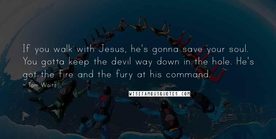 Tom Waits Quotes: If you walk with Jesus, he's gonna save your soul. You gotta keep the devil way down in the hole. He's got the fire and the fury at his command.
