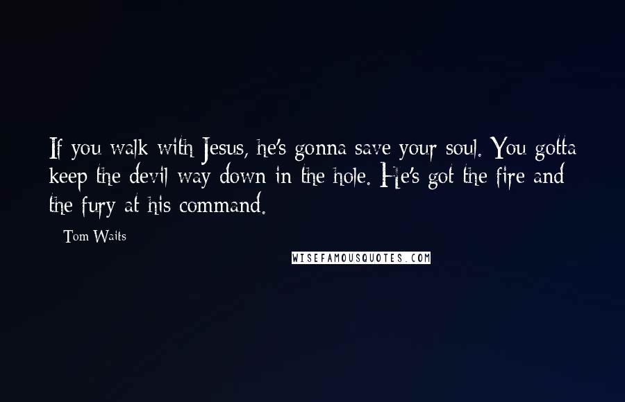 Tom Waits Quotes: If you walk with Jesus, he's gonna save your soul. You gotta keep the devil way down in the hole. He's got the fire and the fury at his command.