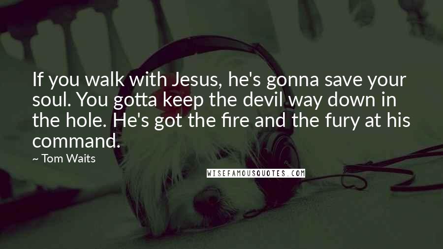 Tom Waits Quotes: If you walk with Jesus, he's gonna save your soul. You gotta keep the devil way down in the hole. He's got the fire and the fury at his command.