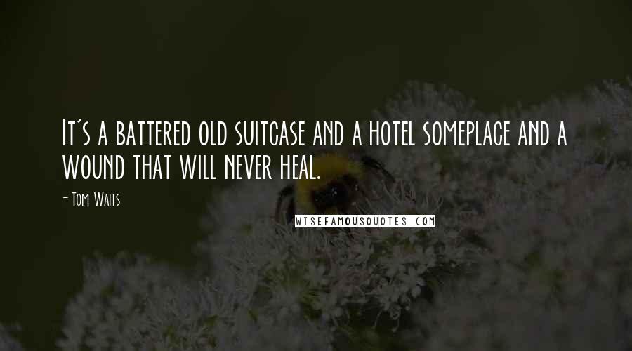 Tom Waits Quotes: It's a battered old suitcase and a hotel someplace and a wound that will never heal.