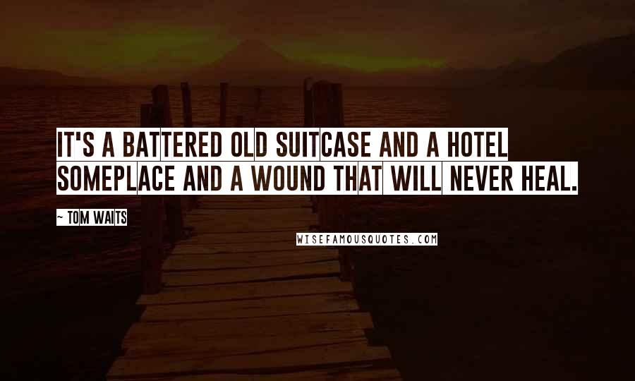 Tom Waits Quotes: It's a battered old suitcase and a hotel someplace and a wound that will never heal.