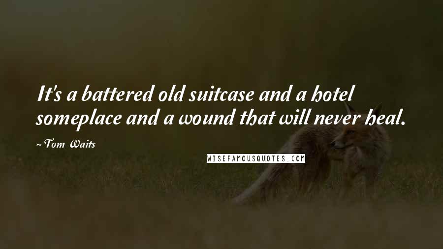 Tom Waits Quotes: It's a battered old suitcase and a hotel someplace and a wound that will never heal.