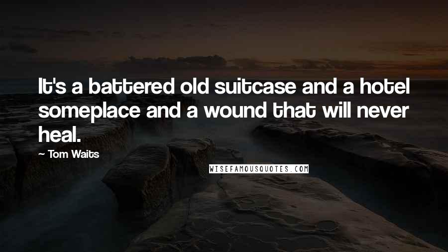 Tom Waits Quotes: It's a battered old suitcase and a hotel someplace and a wound that will never heal.