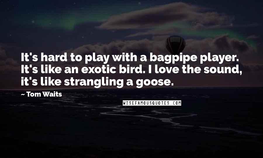 Tom Waits Quotes: It's hard to play with a bagpipe player. It's like an exotic bird. I love the sound, it's like strangling a goose.