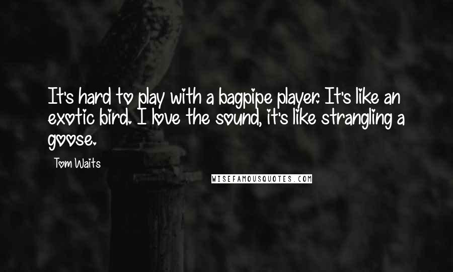 Tom Waits Quotes: It's hard to play with a bagpipe player. It's like an exotic bird. I love the sound, it's like strangling a goose.