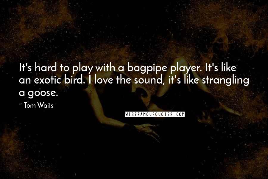 Tom Waits Quotes: It's hard to play with a bagpipe player. It's like an exotic bird. I love the sound, it's like strangling a goose.