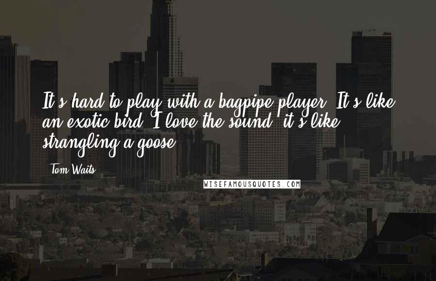 Tom Waits Quotes: It's hard to play with a bagpipe player. It's like an exotic bird. I love the sound, it's like strangling a goose.