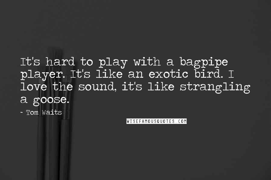 Tom Waits Quotes: It's hard to play with a bagpipe player. It's like an exotic bird. I love the sound, it's like strangling a goose.