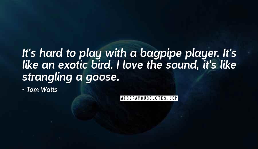 Tom Waits Quotes: It's hard to play with a bagpipe player. It's like an exotic bird. I love the sound, it's like strangling a goose.