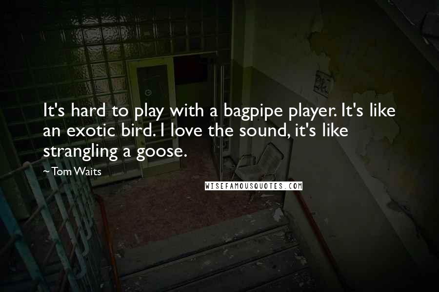 Tom Waits Quotes: It's hard to play with a bagpipe player. It's like an exotic bird. I love the sound, it's like strangling a goose.