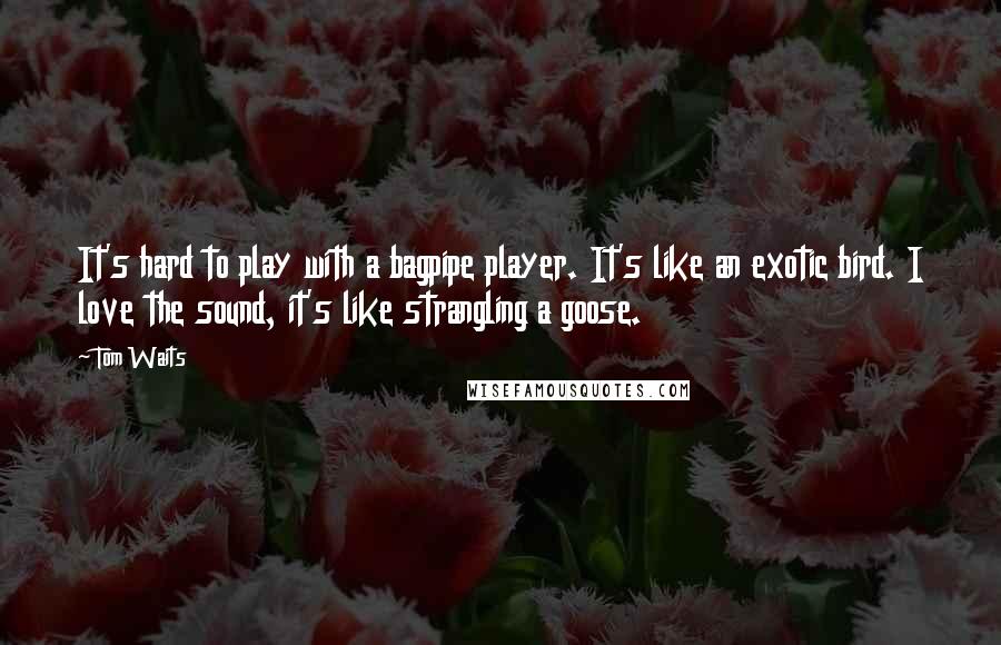 Tom Waits Quotes: It's hard to play with a bagpipe player. It's like an exotic bird. I love the sound, it's like strangling a goose.