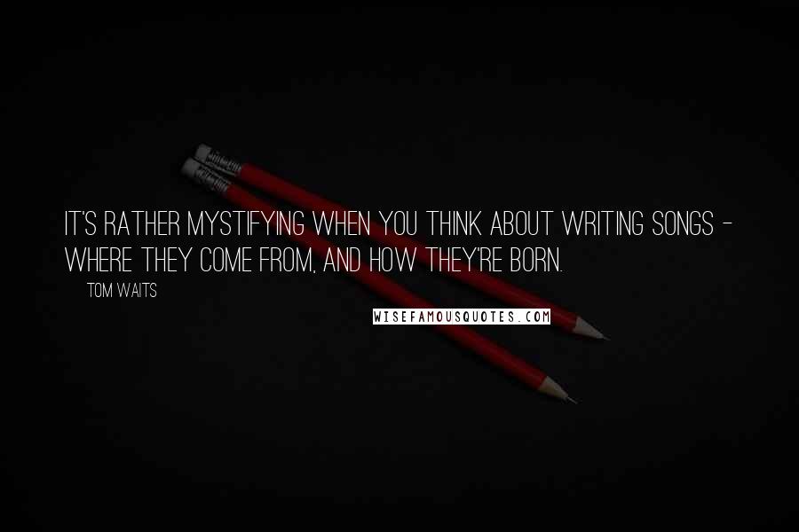 Tom Waits Quotes: It's rather mystifying when you think about writing songs - where they come from, and how they're born.