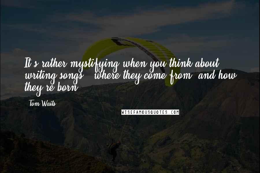 Tom Waits Quotes: It's rather mystifying when you think about writing songs - where they come from, and how they're born.