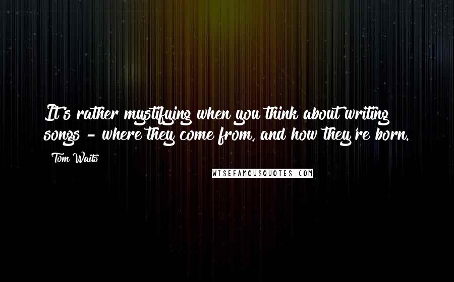 Tom Waits Quotes: It's rather mystifying when you think about writing songs - where they come from, and how they're born.
