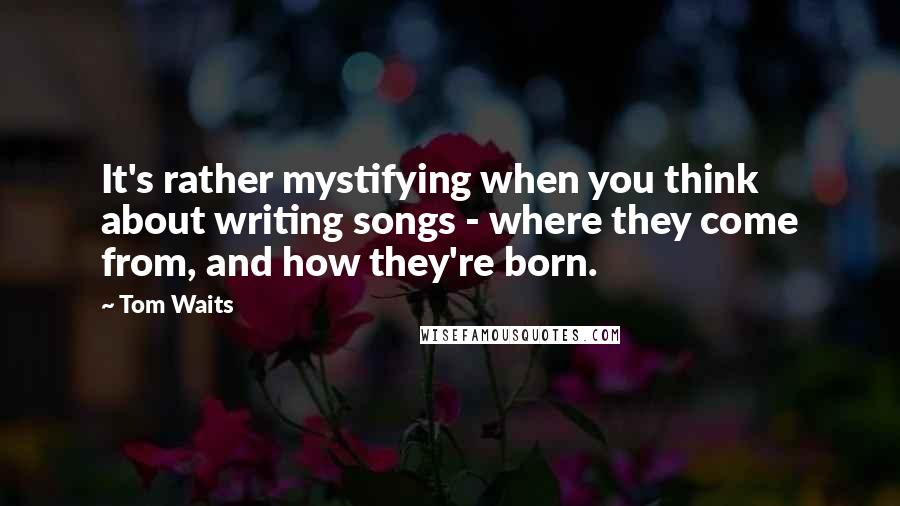 Tom Waits Quotes: It's rather mystifying when you think about writing songs - where they come from, and how they're born.