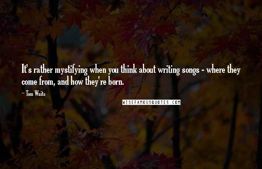Tom Waits Quotes: It's rather mystifying when you think about writing songs - where they come from, and how they're born.
