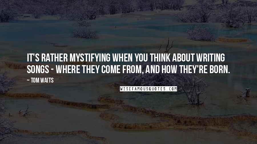 Tom Waits Quotes: It's rather mystifying when you think about writing songs - where they come from, and how they're born.
