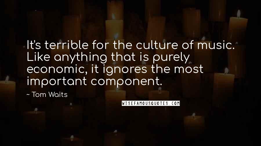 Tom Waits Quotes: It's terrible for the culture of music. Like anything that is purely economic, it ignores the most important component.