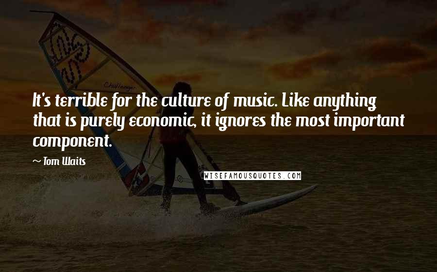 Tom Waits Quotes: It's terrible for the culture of music. Like anything that is purely economic, it ignores the most important component.