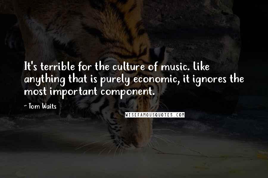 Tom Waits Quotes: It's terrible for the culture of music. Like anything that is purely economic, it ignores the most important component.