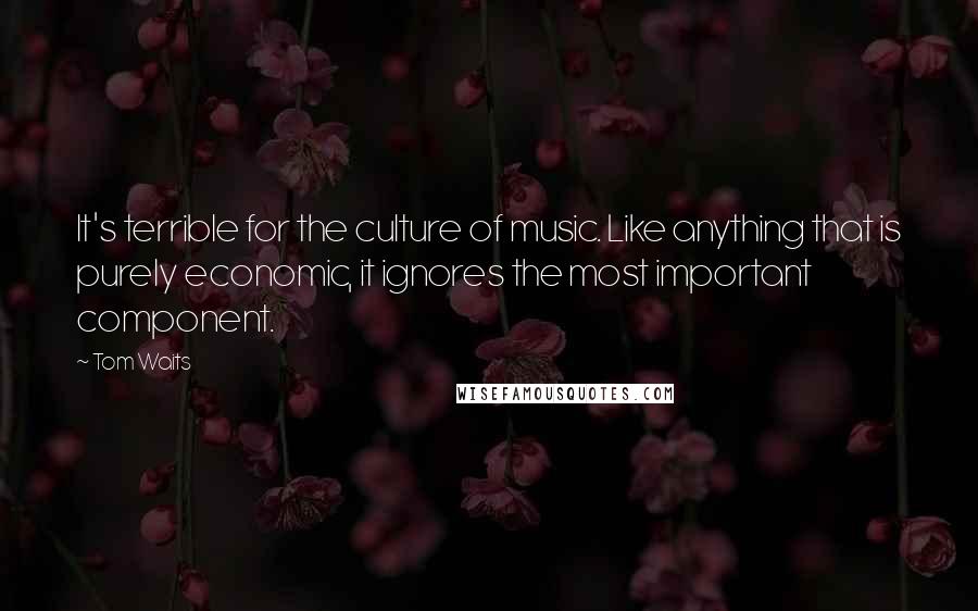 Tom Waits Quotes: It's terrible for the culture of music. Like anything that is purely economic, it ignores the most important component.
