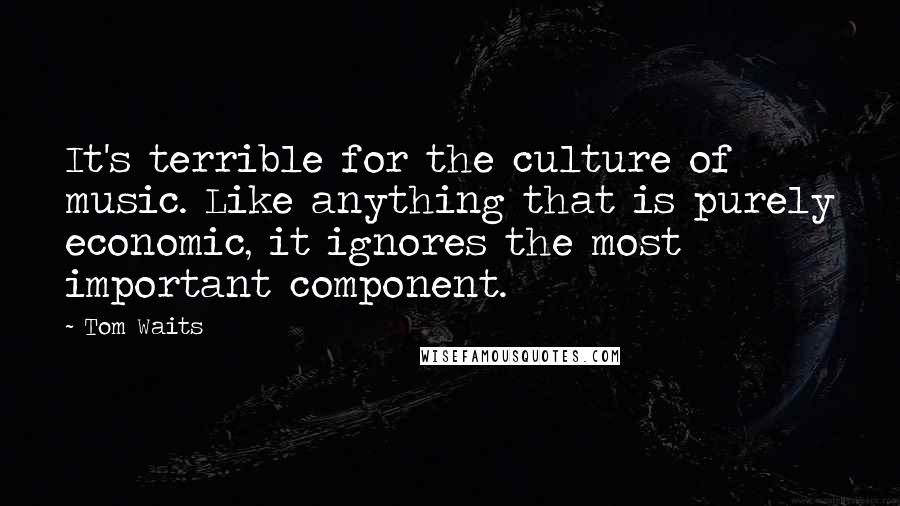 Tom Waits Quotes: It's terrible for the culture of music. Like anything that is purely economic, it ignores the most important component.
