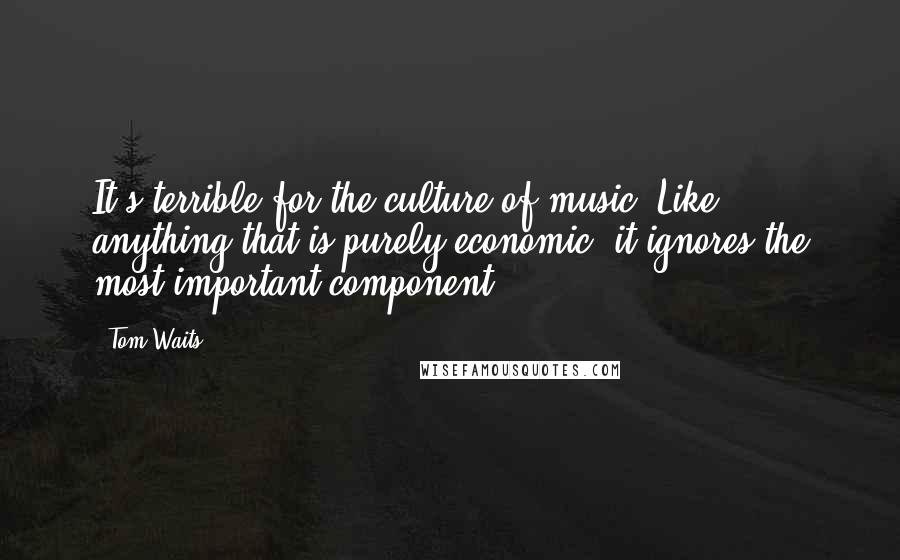 Tom Waits Quotes: It's terrible for the culture of music. Like anything that is purely economic, it ignores the most important component.