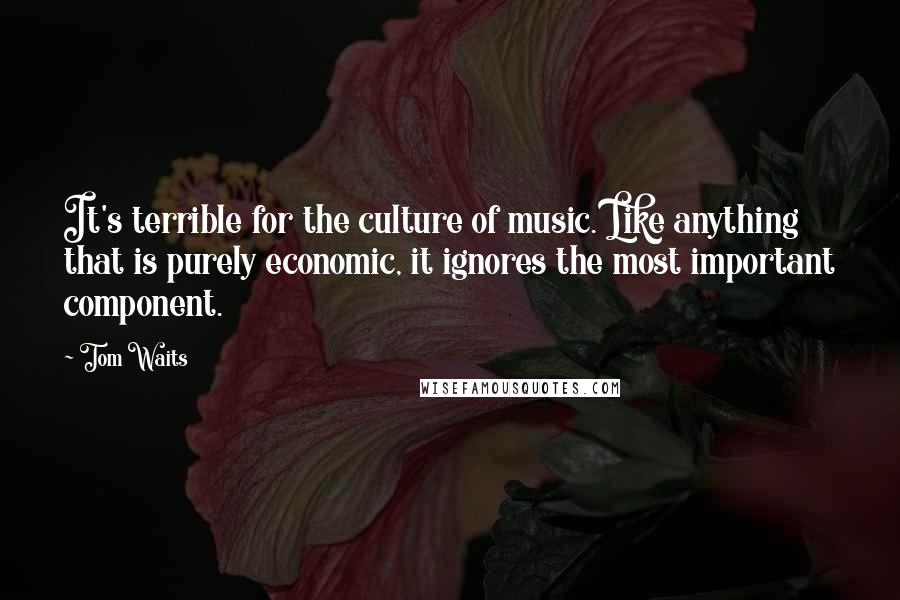 Tom Waits Quotes: It's terrible for the culture of music. Like anything that is purely economic, it ignores the most important component.