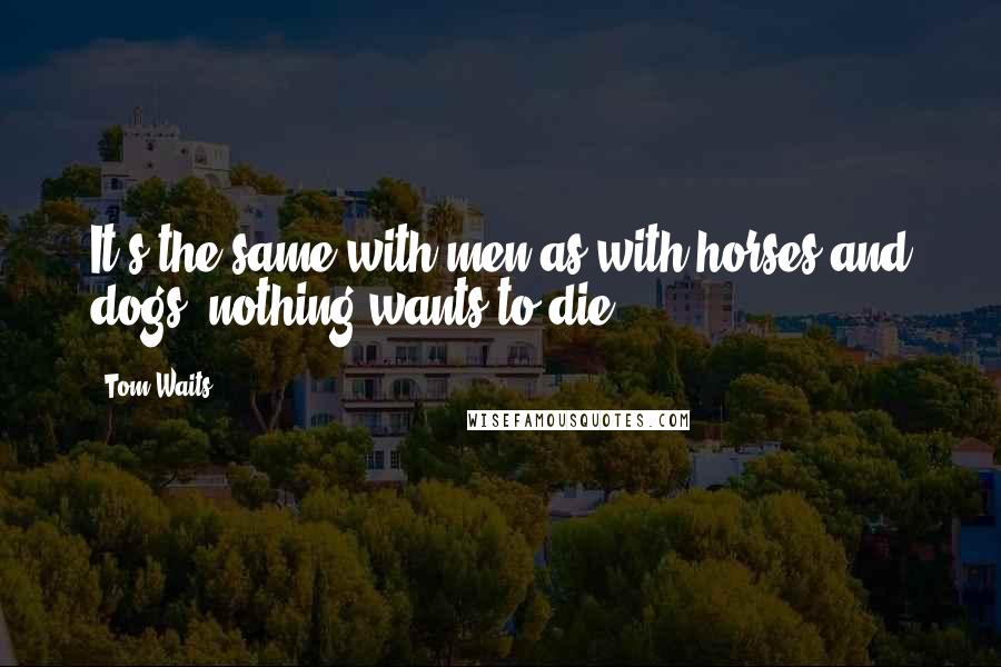 Tom Waits Quotes: It's the same with men as with horses and dogs, nothing wants to die.