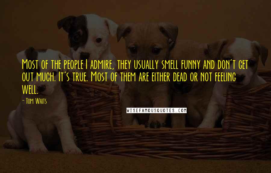 Tom Waits Quotes: Most of the people I admire, they usually smell funny and don't get out much. It's true. Most of them are either dead or not feeling well.