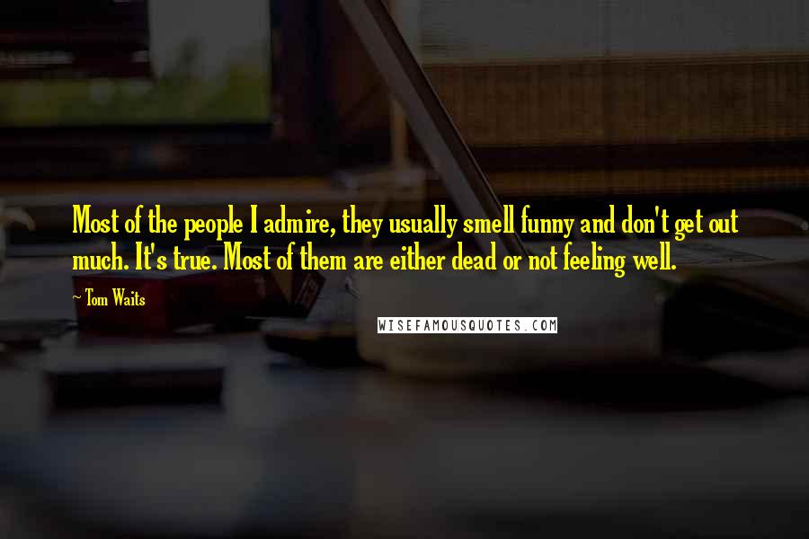 Tom Waits Quotes: Most of the people I admire, they usually smell funny and don't get out much. It's true. Most of them are either dead or not feeling well.