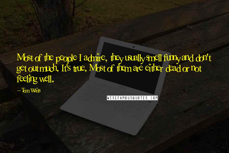 Tom Waits Quotes: Most of the people I admire, they usually smell funny and don't get out much. It's true. Most of them are either dead or not feeling well.