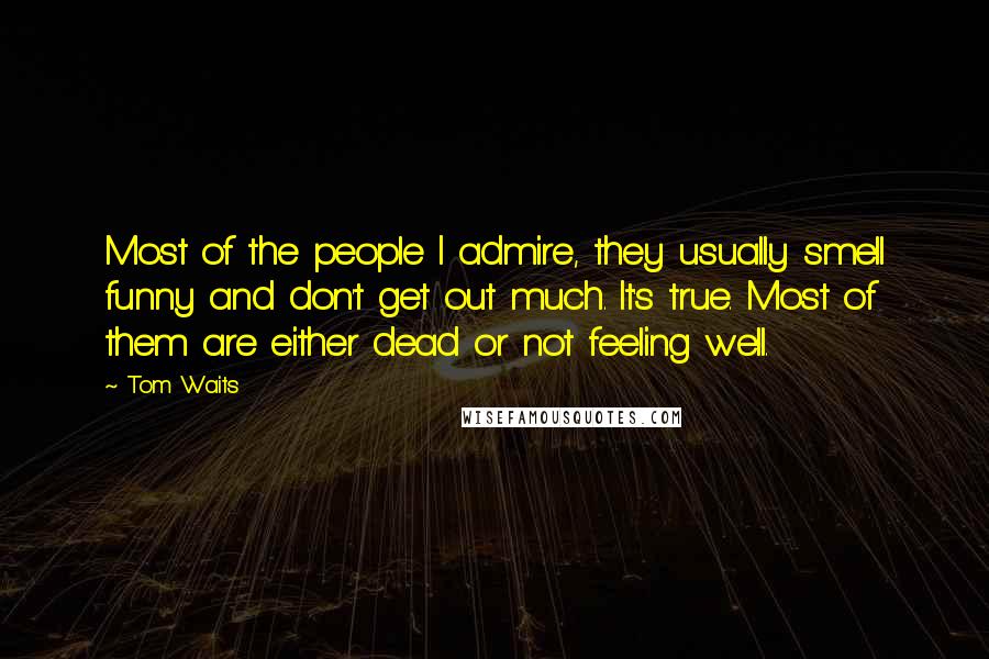 Tom Waits Quotes: Most of the people I admire, they usually smell funny and don't get out much. It's true. Most of them are either dead or not feeling well.