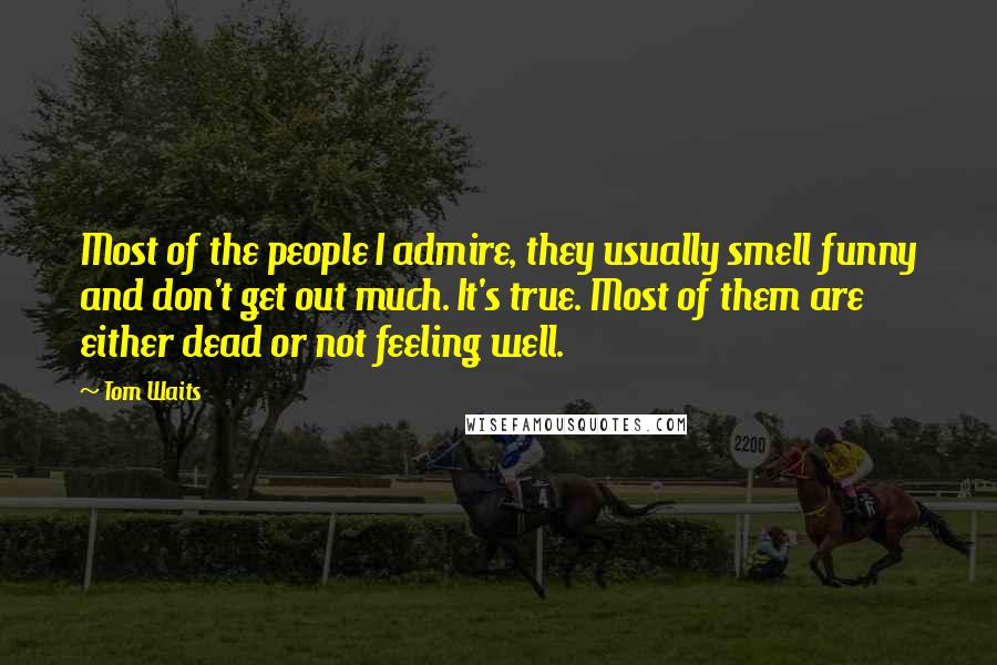 Tom Waits Quotes: Most of the people I admire, they usually smell funny and don't get out much. It's true. Most of them are either dead or not feeling well.