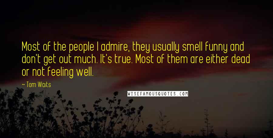 Tom Waits Quotes: Most of the people I admire, they usually smell funny and don't get out much. It's true. Most of them are either dead or not feeling well.